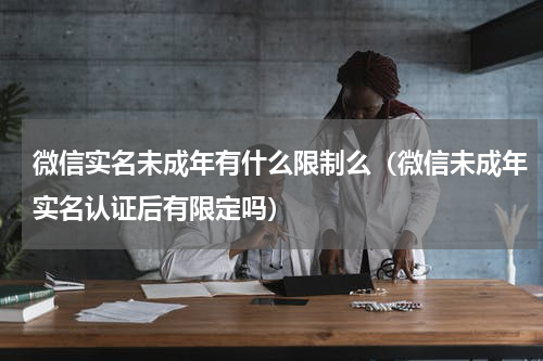 微信实名未成年有什么限制么（微信未成年实名认证后有限定吗）