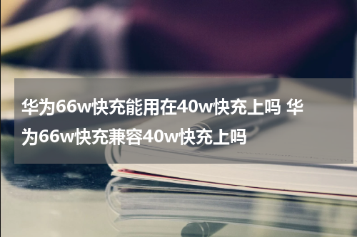 华为66w快充能用在40w快充上吗 华为66w快充兼容40w快充上吗