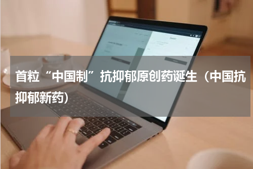 首粒“中国制”抗抑郁原创药诞生（中国抗抑郁新药）