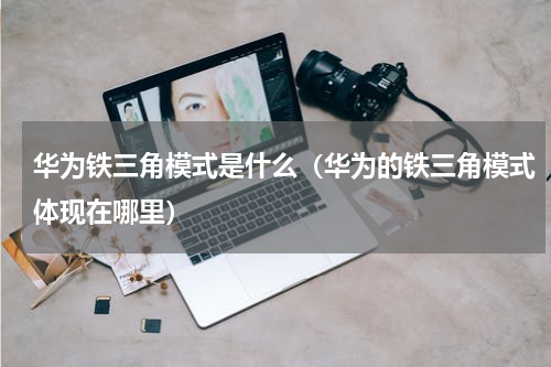 华为铁三角模式是什么（华为的铁三角模式体现在哪里）