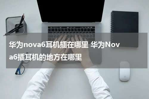 华为nova6耳机插在哪里 华为Nova6插耳机的地方在哪里