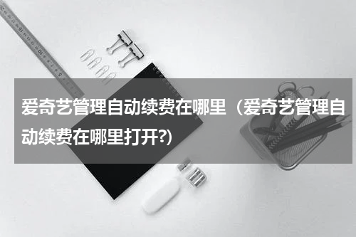 爱奇艺管理自动续费在哪里（爱奇艺管理自动续费在哪里打开?）