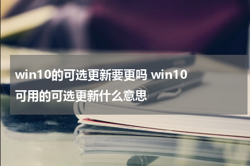 win10的可选更新要更吗 win10可用的可选更新什么意思