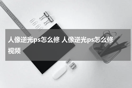 人像逆光ps怎么修 人像逆光ps怎么修视频
