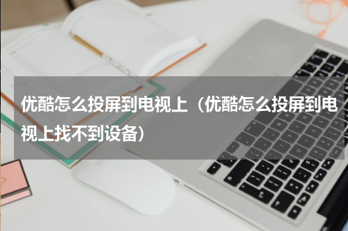 优酷怎么投屏到电视上（优酷怎么投屏到电视上找不到设备）