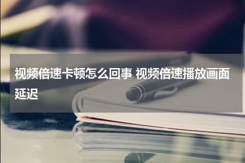 视频倍速卡顿怎么回事 视频倍速播放画面延迟