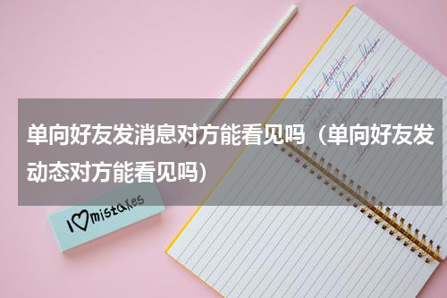 单向好友发消息对方能看见吗（单向好友发动态对方能看见吗）