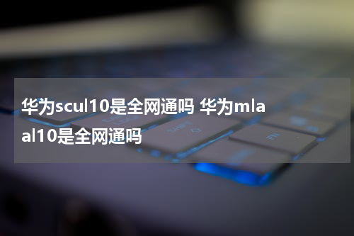 华为scul10是全网通吗 华为mlaal10是全网通吗
