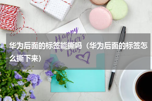 华为后面的标签能撕吗（华为后面的标签怎么撕下来）