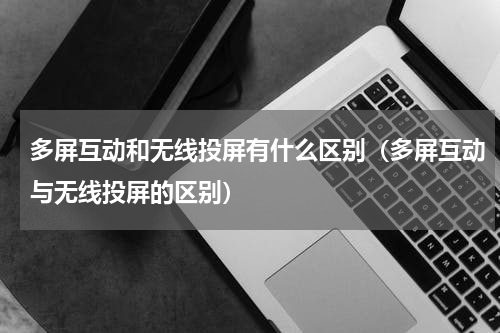 多屏互动和无线投屏有什么区别（多屏互动与无线投屏的区别）