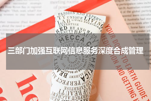 三部门加强互联网信息服务深度合成管理