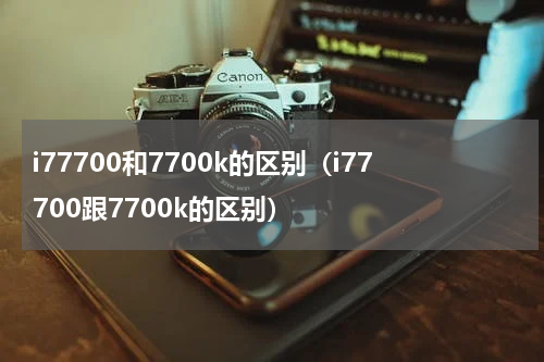 i77700和7700k的区别（i77700跟7700k的区别）
