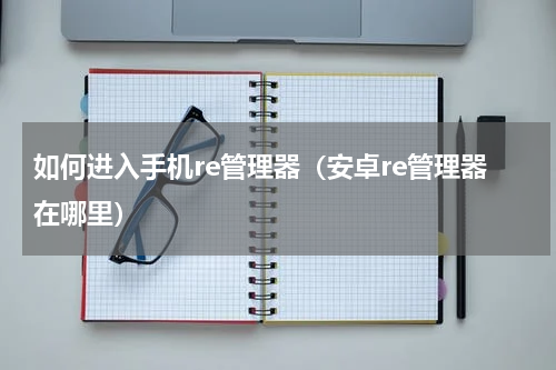 如何进入手机re管理器（安卓re管理器在哪里）