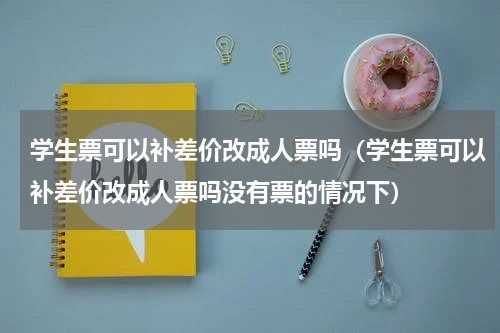 学生票可以补差价改成人票吗（学生票可以补差价改成人票吗没有票的情况下）