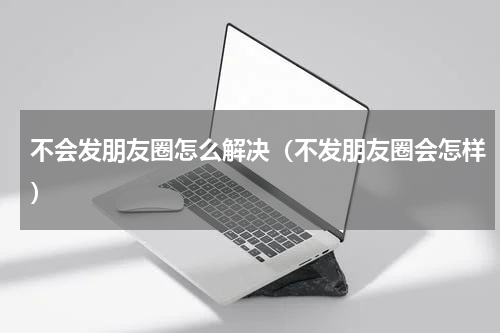 不会发朋友圈怎么解决（不发朋友圈会怎样）