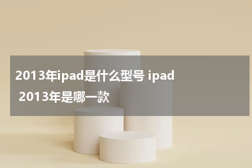 2013年ipad是什么型号 ipad 2013年是哪一款
