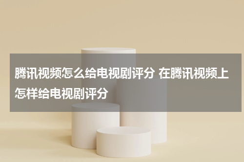腾讯视频怎么给电视剧评分 在腾讯视频上怎样给电视剧评分