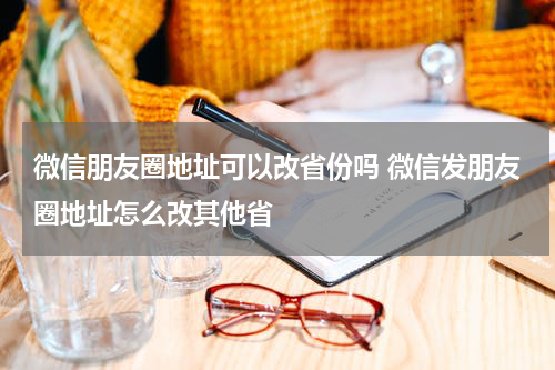 微信朋友圈地址可以改省份吗 微信发朋友圈地址怎么改其他省