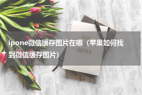 ipone微信缓存图片在哪（苹果如何找到微信缓存图片）