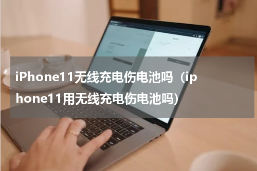 iPhone11无线充电伤电池吗（iphone11用无线充电伤电池吗）