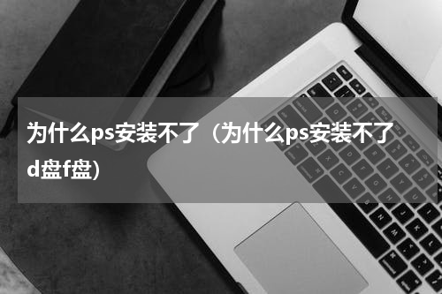 为什么ps安装不了（为什么ps安装不了d盘f盘）