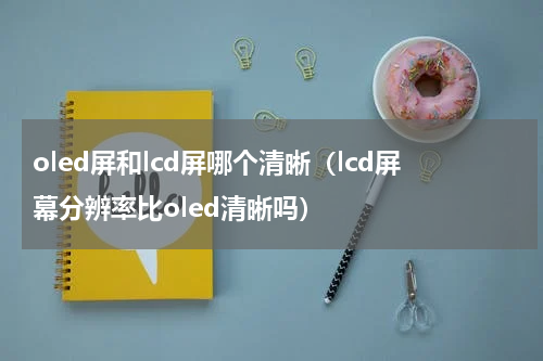 oled屏和lcd屏哪个清晰（lcd屏幕分辨率比oled清晰吗）