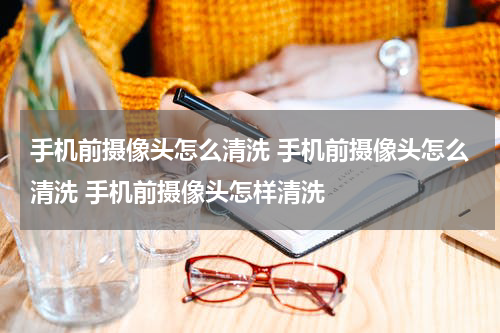 手机前摄像头怎么清洗 手机前摄像头怎么清洗 手机前摄像头怎样清洗
