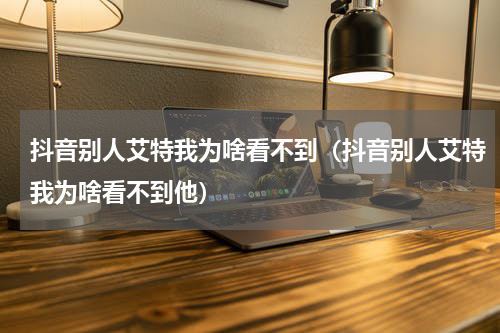 抖音别人艾特我为啥看不到（抖音别人艾特我为啥看不到他）