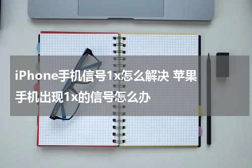 iPhone手机信号1x怎么解决 苹果手机出现1x的信号怎么办