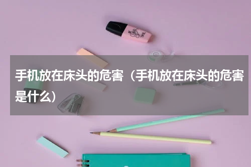 手机放在床头的危害（手机放在床头的危害是什么）