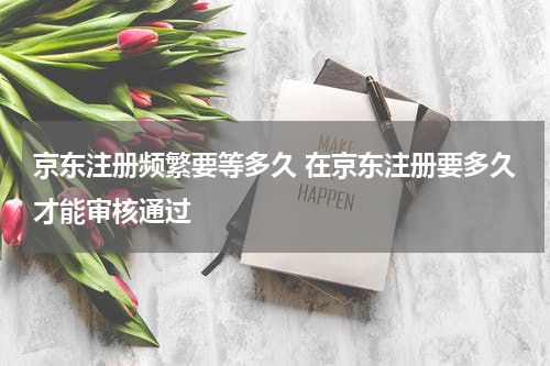 京东注册频繁要等多久 在京东注册要多久才能审核通过