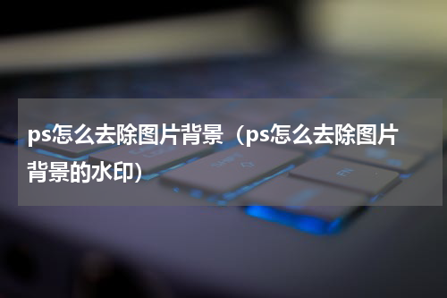 ps怎么去除图片背景（ps怎么去除图片背景的水印）