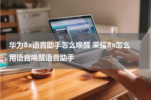 华为8x语音助手怎么唤醒 荣耀8x怎么用语音唤醒语音助手
