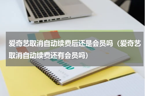 爱奇艺取消自动续费后还是会员吗（爱奇艺取消自动续费还有会员吗）