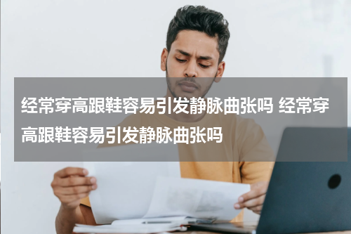 经常穿高跟鞋容易引发静脉曲张吗 经常穿高跟鞋容易引发静脉曲张吗