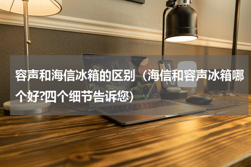 容声和海信冰箱的区别（海信和容声冰箱哪个好?四个细节告诉您）