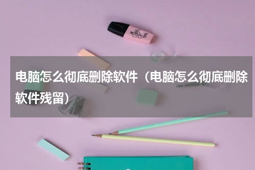 电脑怎么彻底删除软件（电脑怎么彻底删除软件残留）