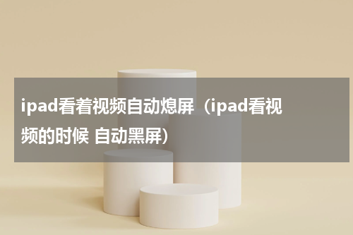 ipad看着视频自动熄屏（ipad看视频的时候 自动黑屏）