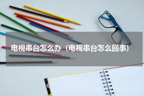 电视串台怎么办（电视串台怎么回事）