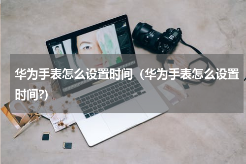 华为手表怎么设置时间（华为手表怎么设置时间?）