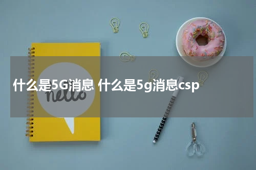 什么是5G消息 什么是5g消息csp