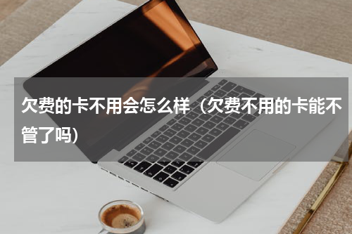 欠费的卡不用会怎么样（欠费不用的卡能不管了吗）