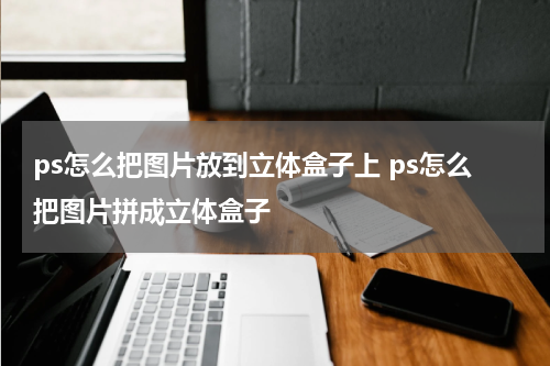 ps怎么把图片放到立体盒子上 ps怎么把图片拼成立体盒子