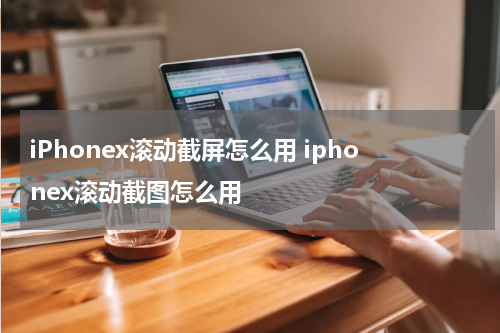 iPhonex滚动截屏怎么用 iphonex滚动截图怎么用