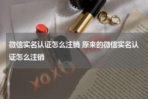 微信实名认证怎么注销 原来的微信实名认证怎么注销