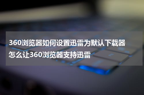 360浏览器如何设置迅雷为默认下载器 怎么让360浏览器支持迅雷