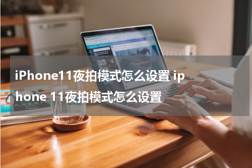 iPhone11夜拍模式怎么设置 iphone 11夜拍模式怎么设置
