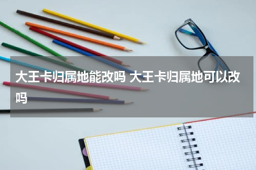 大王卡归属地能改吗 大王卡归属地可以改吗