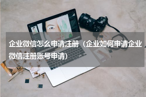 企业微信怎么申请注册（企业如何申请企业微信注册账号申请）