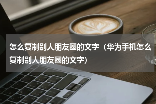 怎么复制别人朋友圈的文字（华为手机怎么复制别人朋友圈的文字）